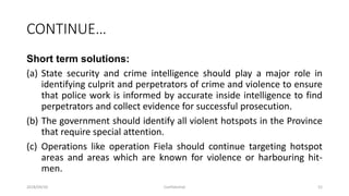 CONTINUE…
Short term solutions:
(a) State security and crime intelligence should play a major role in
identifying culprit and perpetrators of crime and violence to ensure
that police work is informed by accurate inside intelligence to find
perpetrators and collect evidence for successful prosecution.
(b) The government should identify all violent hotspots in the Province
that require special attention.
(c) Operations like operation Fiela should continue targeting hotspot
areas and areas which are known for violence or harbouring hit-
men.
2018/09/20 Confidential 52
 