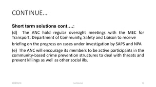 CONTINUE…
Short term solutions cont….:
(d) The ANC hold regular oversight meetings with the MEC for
Transport, Department of Community, Safety and Liaison to receive
briefing on the progress on cases under investigation by SAPS and NPA
(e) The ANC will encourage its members to be active participants in the
community-based crime prevention structures to deal with threats and
prevent killings as well as other social ills.
2018/09/20 Confidential 53
 