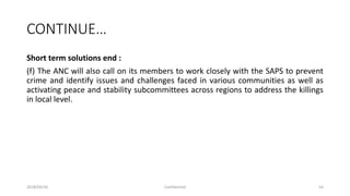 CONTINUE…
Short term solutions end :
(f) The ANC will also call on its members to work closely with the SAPS to prevent
crime and identify issues and challenges faced in various communities as well as
activating peace and stability subcommittees across regions to address the killings
in local level.
2018/09/20 Confidential 54
 