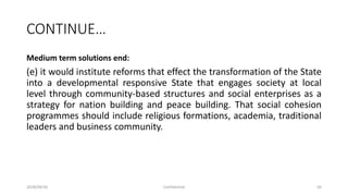 CONTINUE…
Medium term solutions end:
(e) it would institute reforms that effect the transformation of the State
into a developmental responsive State that engages society at local
level through community-based structures and social enterprises as a
strategy for nation building and peace building. That social cohesion
programmes should include religious formations, academia, traditional
leaders and business community.
2018/09/20 Confidential 56
 