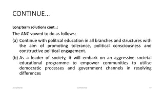 CONTINUE…
Long term solutions cont..:
The ANC vowed to do as follows:
(a) Continue with political education in all branches and structures with
the aim of promoting tolerance, political consciousness and
constructive political engagement.
(b) As a leader of society, it will embark on an aggressive societal
educational programme to empower communities to utilise
democratic processes and government channels in resolving
differences
2018/09/20 Confidential 57
 