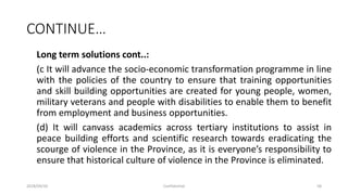 CONTINUE…
Long term solutions cont..:
(c It will advance the socio-economic transformation programme in line
with the policies of the country to ensure that training opportunities
and skill building opportunities are created for young people, women,
military veterans and people with disabilities to enable them to benefit
from employment and business opportunities.
(d) It will canvass academics across tertiary institutions to assist in
peace building efforts and scientific research towards eradicating the
scourge of violence in the Province, as it is everyone’s responsibility to
ensure that historical culture of violence in the Province is eliminated.
2018/09/20 Confidential 58
 