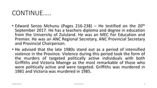 CONTINUE…..
• Edward Senzo Mchunu (Pages 216-238) – He testified on the 20th
September 2017. He has a teachers diploma and degree in education
from the University of Zululand. He was an MEC For Education and
Premier. He was an ANC Regional Secretary, ANC Provincial Secretary
and Provincial Chairperson.
• He advised that the late 1980s stand out as a period of intensified
violence in the Province. Violence during this period took the form of
the murders of targeted politically active individuals with both
Griffiths and Victoria Mxenge as the most remarkable of those who
were politically active and were targeted. Griffiths was murdered in
1981 and Victoria was murdered in 1985.
2018/09/20 Confidential 6
 