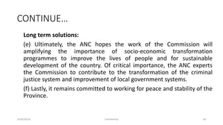 CONTINUE…
Long term solutions:
(e) Ultimately, the ANC hopes the work of the Commission will
amplifying the importance of socio-economic transformation
programmes to improve the lives of people and for sustainable
development of the country. Of critical importance, the ANC experts
the Commission to contribute to the transformation of the criminal
justice system and improvement of local government systems.
(f) Lastly, it remains committed to working for peace and stability of the
Province.
2018/09/20 Confidential 60
 