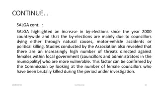 CONTINUE…
SALGA cont…:
SALGA highlighted an increase in by-elections since the year 2000
countrywide and that the by-elections are mainly due to councillors
dying either through natural causes, motor-vehicle accidents or
political killing. Studies conducted by the Association also revealed that
there are an increasingly high number of threats directed against
females within local government (councillors and administrators in the
municipality) who are more vulnerable. This factor can be confirmed by
the Commission by looking at the number of female councillors who
have been brutally killed during the period under investigation.
2018/09/20 Confidential 62
 
