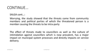 CONTINUE…
SALGA cont…:
Worrying, the study showed that the threats come from community
members and political parties of which the threatened person is a
member causing the threats to be intra-party
The effect of threats made to councillors as well as the culture of
intimidation against councillors which is now prevalent, has a major
impact on municipal system processes and directly impacts on service
delivery.
2018/09/20 Confidential 63
 