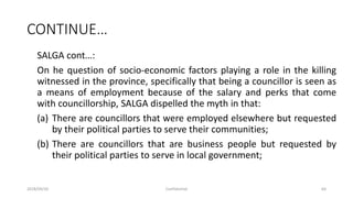 CONTINUE…
SALGA cont…:
On he question of socio-economic factors playing a role in the killing
witnessed in the province, specifically that being a councillor is seen as
a means of employment because of the salary and perks that come
with councillorship, SALGA dispelled the myth in that:
(a) There are councillors that were employed elsewhere but requested
by their political parties to serve their communities;
(b) There are councillors that are business people but requested by
their political parties to serve in local government;
2018/09/20 Confidential 64
 