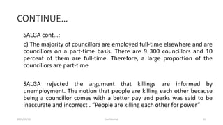 CONTINUE…
SALGA cont…:
c) The majority of councillors are employed full-time elsewhere and are
councillors on a part-time basis. There are 9 300 councillors and 10
percent of them are full-time. Therefore, a large proportion of the
councillors are part-time
SALGA rejected the argument that killings are informed by
unemployment. The notion that people are killing each other because
being a councillor comes with a better pay and perks was said to be
inaccurate and incorrect . “People are killing each other for power”
2018/09/20 Confidential 65
 