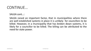 CONTINUE…
SALGA cont…:
SALGA raised an important factor, that in municipalities where there
are well established systems in place it is unlikely for councillors to be
killed. However, in a municipality that has broken down systems, it is
likely for a councillor to be killed. The killing can be attributed to the
need for state power.
2018/09/20 Confidential 66
 