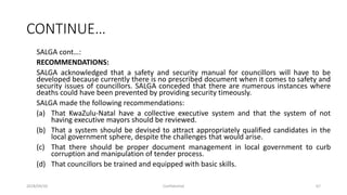 CONTINUE…
SALGA cont…:
RECOMMENDATIONS:
SALGA acknowledged that a safety and security manual for councillors will have to be
developed because currently there is no prescribed document when it comes to safety and
security issues of councillors. SALGA conceded that there are numerous instances where
deaths could have been prevented by providing security timeously.
SALGA made the following recommendations:
(a) That KwaZulu-Natal have a collective executive system and that the system of not
having executive mayors should be reviewed.
(b) That a system should be devised to attract appropriately qualified candidates in the
local government sphere, despite the challenges that would arise.
(c) That there should be proper document management in local government to curb
corruption and manipulation of tender process.
(d) That councillors be trained and equipped with basic skills.
2018/09/20 Confidential 67
 