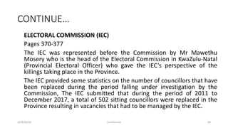 CONTINUE…
ELECTORAL COMMISSION (IEC)
Pages 370-377
The IEC was represented before the Commission by Mr Mawethu
Mosery who is the head of the Electoral Commission in KwaZulu-Natal
(Provincial Electoral Officer) who gave the IEC’s perspective of the
killings taking place in the Province.
The IEC provided some statistics on the number of councillors that have
been replaced during the period falling under investigation by the
Commission, The IEC submitted that during the period of 2011 to
December 2017, a total of 502 sitting councillors were replaced in the
Province resulting in vacancies that had to be managed by the IEC.
2018/09/20 Confidential 68
 