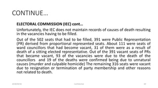 CONTINUE…
ELECTORAL COMMISSION (IEC) cont…
Unfortunately, the IEC does not maintain records of causes of death resulting
in the vacancies having to be filled.
Out of the 502 seats that had to be filled, 391 were Public Representation
(PR) derived from proportional represented seats. About 111 were seats of
ward councillors that had become vacant, 31 of them were as a result of
death of a sitting elected representative. Out of the 391 vacant seats of PRs
that became vacant, 93 of the vacancies were due to the death of the
councillors and 19 of the deaths were confirmed being due to unnatural
causes (murder and culpable homicide) The remaining 316 seats were vacant
due to resignation or termination of party membership and other reasons
not related to death.
2018/09/20 Confidential 69
 