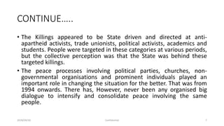 CONTINUE…..
• The Killings appeared to be State driven and directed at anti-
apartheid activists, trade unionists, political activists, academics and
students. People were targeted in these categories at various periods,
but the collective perception was that the State was behind these
targeted killings.
• The peace processes involving political parties, churches, non-
governmental organisations and prominent individuals played an
important role in changing the situation for the better. That was from
1994 onwards. There has, However, never been any organised big
dialogue to intensify and consolidate peace involving the same
people.
2018/09/20 Confidential 7
 