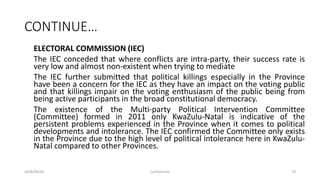 CONTINUE…
ELECTORAL COMMISSION (IEC)
The IEC conceded that where conflicts are intra-party, their success rate is
very low and almost non-existent when trying to mediate
The IEC further submitted that political killings especially in the Province
have been a concern for the IEC as they have an impact on the voting public
and that killings impair on the voting enthusiasm of the public being from
being active participants in the broad constitutional democracy.
The existence of the Multi-party Political Intervention Committee
(Committee) formed in 2011 only KwaZulu-Natal is indicative of the
persistent problems experienced in the Province when it comes to political
developments and intolerance. The IEC confirmed the Committee only exists
in the Province due to the high level of political intolerance here in KwaZulu-
Natal compared to other Provinces.
2018/09/20 Confidential 70
 