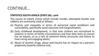 CONTINUE…
STATISTICS SOUTH AFRICA (STATS SA)…cont
The causes of violent crimes which include murder, attempted murder and
robbery are commonly cited as follows:
(a) Poverty and inequality in terms of worsened social conditions and
vulnerability, specifically social exclusion and marginalisation;
(b) Early childhood development, in that how children are normalised to
violence in terms of family circumstances and how they learn to reason
has an impact, so as a lack of coherent family structures and failure to
have caring and engaging adults;
(c) Abuse of alcohol, drugs, abuse and trauma has an impact on a person’s
propensity towards violence and;
2018/09/20 Confidential 73
 