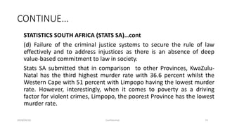 CONTINUE…
STATISTICS SOUTH AFRICA (STATS SA)…cont
(d) Failure of the criminal justice systems to secure the rule of law
effectively and to address injustices as there is an absence of deep
value-based commitment to law in society.
Stats SA submitted that in comparison to other Provinces, KwaZulu-
Natal has the third highest murder rate with 36.6 percent whilst the
Western Cape with 51 percent with Limpopo having the lowest murder
rate. However, interestingly, when it comes to poverty as a driving
factor for violent crimes, Limpopo, the poorest Province has the lowest
murder rate.
2018/09/20 Confidential 74
 