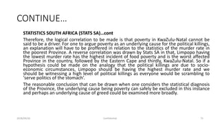 CONTINUE…
STATISTICS SOUTH AFRICA (STATS SA)…cont
Therefore, the logical correlation to be made is that poverty in KwaZulu-Natal cannot be
said to be a driver. For one to argue poverty as an underlying cause for the political killings,
an explanation will have to be proffered in relation to the statistics of the murder rate in
the poorest Province. A reverse correlation was drawn by Stats SA in that, Limpopo having
the lowest murder rate has the highest incident of food poverty and is the worst affected
Province in the country, followed by the Eastern Cape and thirdly, KwaZulu-Natal. So if a
hypothesis could be made on the analogy that the political killings are due to socio-
economic circumstances, Limpopo should be having the highest murder rate and we
should be witnessing a high level of political killings as everyone would be scrambling to
‘serve politics of the stomach’.
The reasonable conclusion that can be drawn when one considers the statistical diagnosis
of the Province, the underlying cause being poverty can safely be excluded in this instance
and perhaps an underlying cause of greed could be examined more broadly.
2018/09/20 Confidential 75
 