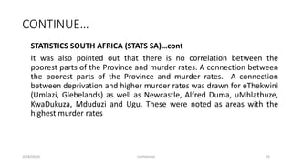 CONTINUE…
STATISTICS SOUTH AFRICA (STATS SA)…cont
It was also pointed out that there is no correlation between the
poorest parts of the Province and murder rates. A connection between
the poorest parts of the Province and murder rates. A connection
between deprivation and higher murder rates was drawn for eThekwini
(Umlazi, Glebelands) as well as Newcastle, Alfred Duma, uMhlathuze,
KwaDukuza, Mduduzi and Ugu. These were noted as areas with the
highest murder rates
2018/09/20 Confidential 76
 