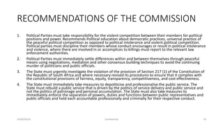 RECOMMENDATIONS OF THE COMMISSION
1. Political Parties must take responsibility for the violent competition between their members for political
positions and power. Recommends Political education about democratic practices, universal practice of
the peaceful political competition as opposed to political intolerance and violent political competition.
Political parties must discipline their members whose conduct encourages or result in political intolerance
and violence, where there are involved in or accomplices to killings must report to the relevant law
enforcement authorities.
2. Political Parties must immediately settle differences within and between themselves through peaceful
means using negotiations, mediation and other consensus building techniques to avoid the continuing
murder of politicians and public officials.
3. The State must urgently investigate the violation of the provision of Section 217 (1) of the Constitution of
the Republic of South Africa and where necessary revised its procedures to ensure that it complies with
the constitutional provisions of fairness, equity, transparency, competitiveness, and cost effectiveness.
4. The State must immediately take measures to depoliticise and professionalise the public service. The
State must rebuild a public service that is driven by the politics of service delivery and public service and
not the politics of patronage and personal accumulation. The State must also take measures to
immediately enforce the separation of powers, duties and functions between public representatives and
public officials and hold each accountable professionally and criminally for their respective conduct.
2018/09/20 Confidential 78
 