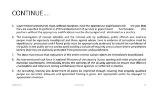 CONTINUE….
5. Government functionaries must, without exception, have the appropriate qualifications for the jobs that
they are expected to perform in. Political deployment of persons as government functionaries into
positions without the appropriate qualifications must be discouraged and eliminated as a practice
6. The investigation of corrupt activities and the criminal acts by politicians, public officials and business
people must be vigorously investigated and those against whom there is evidence of corruption must be
expeditiously prosecuted and if found guilty must be appropriately sentenced to rebuild the confidence of
the public in the public service and to avoid building a culture of impunity and a culture where perpetrators
believe that they are politically protected from prosecution and punishment.
7. The State must ensure that institutions of the entire criminal justice system are immediately depoliticised.
8. An inter-ministerial task force of national Ministers of the security cluster, working with their provincial and
municipal counterparts, immediately review the workings of the security agencies to ensure that effective
coordination and coherence among and between these agencies is reinforced in practice.
9. The recruiting, training and deployment of police be improved through ensuring that properly qualified
people are recruited, adequate and specialised training is given, and appropriate police be deployed to
appropriate situations.
2018/09/20 confidential 79
 