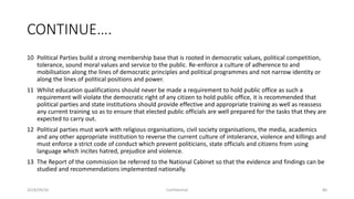 CONTINUE….
10 Political Parties build a strong membership base that is rooted in democratic values, political competition,
tolerance, sound moral values and service to the public. Re-enforce a culture of adherence to and
mobilisation along the lines of democratic principles and political programmes and not narrow identity or
along the lines of political positions and power.
11 Whilst education qualifications should never be made a requirement to hold public office as such a
requirement will violate the democratic right of any citizen to hold public office, it is recommended that
political parties and state institutions should provide effective and appropriate training as well as reassess
any current training so as to ensure that elected public officials are well prepared for the tasks that they are
expected to carry out.
12 Political parties must work with religious organisations, civil society organisations, the media, academics
and any other appropriate institution to reverse the current culture of intolerance, violence and killings and
must enforce a strict code of conduct which prevent politicians, state officials and citizens from using
language which incites hatred, prejudice and violence.
13 The Report of the commission be referred to the National Cabinet so that the evidence and findings can be
studied and recommendations implemented nationally.
2018/09/20 Confidential 80
 