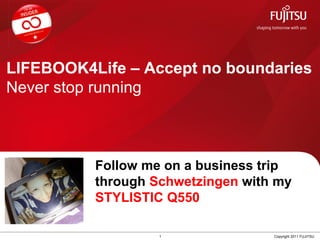 LIFEBOOK4Life – Accept no boundaries
Never stop running



                Follow me on a business trip
 Insert         through Schwetzingen with my
 Your Profile
 Picture here
                STYLISTIC Q550

                         1               Copyright 2011 FUJITSU
 