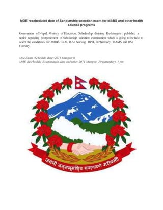 MOE rescheduled date of Scholarship selection exam for MBBS and other health 
science programs 
Government of Nepal, Ministry of Education, Scholarship division, Kesharmahal published a 
notice regarding postponement of Scholarship selection examination which is going to be held to 
select the candidates for MBBS, BDS, B.Sc Nursing, BPH, B.Pharmacy, BAMS and BSc 
Forestry. 
Moe Exam :Schedule date :2071 Mangsir 6 
MOE Reschedule Examination date and time: 2071 Mangsir, 20 (saturday), 1 pm 
