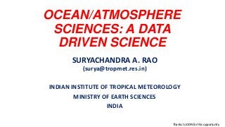OCEAN/ATMOSPHERE
SCIENCES: A DATA
DRIVEN SCIENCE
SURYACHANDRA A. RAO
(surya@tropmet.res.in)
INDIAN INSTITUTE OF TROPICAL METEOROLOGY
MINISTRY OF EARTH SCIENCES
INDIA
Thanks to DDN for this opportunity
 