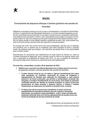 Bloco de Esquerda – Assembleia Municipal de Santa Maria da Feira



                                                   MOÇÃO

 Fornecimento de pequenos almoços e lanches gratuitos nas escolas do
                                                  Concelho 

Refletindo na situação social que se vive no pais e concretamente no concelho de Santa Maria
da Feira, no agravamento das dificuldades financeiras, no número de desempregados que por
dia tem aumentado exponencialmente no concelho e cientes de que é necessário implementar
uma política social que ajude a inverter o ciclo, especialmente que proteja as crianças e jovens.
Sendo publico os casos de crianças que vão para a escola sem tomar pequeno-almoço e que
têm na cantina escolar a única refeição decente e equilibrada durante o dia, outras existem que
perto do final do primeiro período ainda não dispunham manuais escolares.

As crianças não vivem nem viveram acima das suas possibilidades, não têm que ser solidarias
nos sacrifícios com os adultos que os arrastaram para estas situações de fome e exclusão
social, não podemos pedir que emigrem, nem dizer-lhes que passar fome é uma oportunidade
para um futuro melhor.

Recentemente foi reconhecido pelo departamento de Ação Social da Câmara em sede de
Conselho Municipal de Segurança, que a situação social na Feira se irá agudizar ainda mais
com a aprovação do Orçamento de Estado para 2013, ao que a proposta de Orçamento
Municipal dá seguimento reduzindo os cabimentos para este departamento.


Por tudo isto, a Assembleia, reunida a 28 de dezembro de 2012,
    1. Delibera que o executivo da Câmara Municipal crie um plano para fornecimento
       de pequenos almoços e lanches gratuitos nas escolas do Concelho.

         1. O plano deverá iniciar-se por um célere e rigoroso levantamento dos casos
            mais prementes no concelho, recorrendo às Juntas de Freguesia e
            Agrupamentos de Escolas para obtenção de informação o mais precisa
            possível e de forma continuada, que permita a monitorização constante das
            situações e erradicar imediatamente os novos focos. Para todas as situações
            verificadas deverão ser abertas as cantinas escolares ou outros locais para
            proporcionar as estas crianças o pequeno almoço, o almoço e quando
            frequentarem as aulas extra curriculares no primeiro ciclo, o lanche.

         2. O reforço dos ativos humanos para assistência no apoio social são
            paralelamente de importância extrema, para dar suporte à necessária
            intervenção, em especial o apoio psicológico, onde o nosso concelho tem
            bastantes carências tanto ao nível dos agrupamentos de escolas como nos
            locais de prestação de serviços primários de saúde.



                                                         Santa Maria da Feira, 28 de Dezembro de 2012
                                                                  O Representante do Bloco de Esquerda




Santa Maria da Feira, 28 de setembro de 2012                                                               11
 