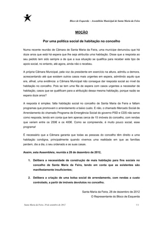 Bloco de Esquerda – Assembleia Municipal de Santa Maria da Feira



                                                   MOÇÃO

                    Por uma política social de habitação no concelho

Numa recente reunião de Câmara de Santa Maria da Feira, uma munícipe denunciou que há
doze anos que está há espera que lhe seja atribuída uma habitação. Disse que a resposta ao
seu pedido tem sido sempre a de que a sua situação se qualifica para receber este tipo de
apoio social, no entanto, até agora, ainda não o recebeu.

A própria Câmara Municipal, pela voz da presidente em exercício na altura, admitiu a demora,
acrescentando até que existem outros casos mais urgentes em espera, admitindo aquilo que
era, afinal, uma evidência: a Câmara Municipal não consegue dar resposta social ao nível da
habitação no concelho. Pois se tem uma fila de espera com casos urgentes a necessitar de
habitação, casos que se qualificam para a atribuição dessa mesma habitação, porque razão se
espera doze anos?

A resposta é simples: falta habitação social no concelho de Santa Maria da Feira e faltam
programas que promovam o arrendamento a baixo custo. E não, o chamado Mercado Social de
Arrendamento do chamado Programa de Emergência Social do governo PSD e CDS não serve
como resposta, tendo em conta que tem apenas cerca de 15 imóveis do concelho, com rendas
que variam entre os 250€ e os 400€. Como se compreende, é muito pouco social, esse
programa!

É necessário que a Câmara garanta que todas as pessoas do concelho têm direito a uma
habitação condigna, principalmente quando vivemos uma realidade em que as famílias
perdem, dia a dia, o seu ordenado e as suas casas.

Assim, esta Assembleia, reunida a 28 de dezembro de 2012,

    1. Delibera a necessidade de construção de mais habitação para fins sociais no
         concelho de Santa Maria da Feira, tendo em conta que as existentes são
         manifestamente insuficientes;

    2. Delibera a criação de uma bolsa social de arrendamento, com rendas a custo
         controlado, a partir de imóveis devolutos no concelho.


                                                          Santa Maria da Feira, 28 de dezembro de 2012
                                                                  O Representante do Bloco de Esquerda

Santa Maria da Feira, 28 de setembro de 2012                                                               11
 
