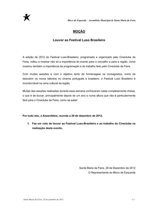 Bloco de Esquerda – Assembleia Municipal de Santa Maria da Feira



                                                   MOÇÃO

                                Louvor ao Festival Luso Brasileiro




A edição de 2012 do Festival Luso-Brasileiro, programado e organizado pelo Cineclube da
Feira, voltou a mostrar não só a importância do evento para o concelho e para a região, como
mostrou também a importância da programação e do trabalho feito pelo Cineclube da Feira.

Com muitas sessões e com o objetivo tanto de homenagear os consagrados, como de
descobrir os novos talentos no cinema português e brasileiro, o Festival Luso Brasileiro é
incontornável na cena cultural da região.

Muitas das sessões realizadas durante essa semana conheceram salas completamente cheias,
o que é de louvar, principalmente depois de um ano e numa altura que não é particularmente
fácil para o Cineclube da Feira, como se sabe!




Por tudo isto, a Assembleia, reunida a 28 de dezembro de 2012,

    1. Faz um voto de louvor ao Festival Luso-Brasileiro e ao trabalho do Cineclube na
         realização deste evento.




                                                         Santa Maria da Feira, 28 de Dezembro de 2012
                                                                  O Representante do Bloco de Esquerda




Santa Maria da Feira, 28 de setembro de 2012                                                               11
 