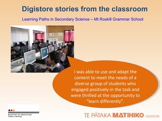 Digistore stories from the classroom Learning Paths in Secondary Science – Mt Roskill Grammar School I was able to use and adapt the content to meet the needs of a diverse group of students who engaged positively in the task and were thrilled at the opportunity to “learn differently”. 