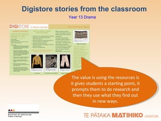 Digistore stories from the classroom The value is using the resources is it gives students a starting point, it prompts them to do research and then they use what they find out in new ways. Year 13 Drama 