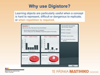 Why use Digistore? Learning objects are particularly useful when a concept is hard to represent, difficult or dangerous to replicate, or  when repetition is required. 