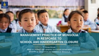 MANAGEMENT PRACTICE OF MONGOLIA
IN RESPONSE TO
SCHOOL AND KINDERGARTEN CLOSURE
T. NYAM-OCHIR,
HEAD OF PRIMARY AND GENERAL EDUCATION DEPARTMENT
MINISTRY OF EDUCATION AND SCIENCE OF MONGOLIA
 