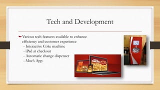 Tech and Development
Various tech features available to enhance
efficiency and customer experience
- Interactive Coke machine
- iPad at checkout
- Automatic change dispenser
- Moe’s App
 