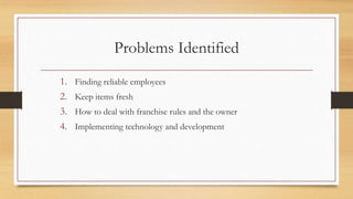 Problems Identified
1. Finding reliable employees
2. Keep items fresh
3. How to deal with franchise rules and the owner
4. Implementing technology and development
 