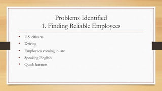 Problems Identified
1. Finding Reliable Employees
• U.S. citizens
• Driving
• Employees coming in late
• Speaking English
• Quick learners
 