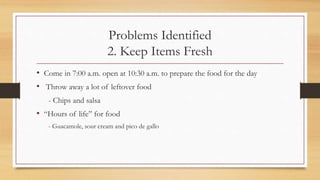 Problems Identified
2. Keep Items Fresh
• Come in 7:00 a.m. open at 10:30 a.m. to prepare the food for the day
• Throw away a lot of leftover food
- Chips and salsa
• “Hours of life” for food
- Guacamole, sour cream and pico de gallo
 