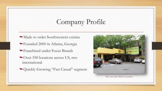 Company Profile
Made to order Southwestern cuisine
Founded 2000 in Atlanta, Georgia
Franchised under Focus Brands
Over 550 locations across US, two
international
Quickly Growing “Fast Casual” segment
The very first Moe’s Location
 