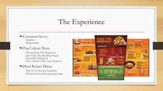 The Experience
Consumer Savvy
- Healthy
- Responsible
Pop Culture Menu
- Wrong Doug (The Hangover)
- Julia Gulia (The Wedding Singer)
- Earmuffs (Oldschool)
- Who is Kaiser (The Usual Suspects)
Dead Rocker Décor
- Pop Art of deceased musicians
- Hand selected playlist paying homage
Fun and modern environment
 