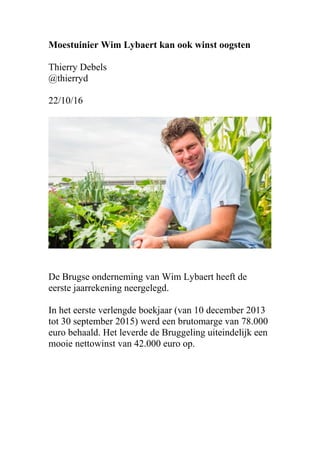 Moestuinier Wim Lybaert kan ook winst oogsten
Thierry Debels
@thierryd
22/10/16
De Brugse onderneming van Wim Lybaert heeft de
eerste jaarrekening neergelegd.
In het eerste verlengde boekjaar (van 10 december 2013
tot 30 september 2015) werd een brutomarge van 78.000
euro behaald. Het leverde de Bruggeling uiteindelijk een
mooie nettowinst van 42.000 euro op.
 
