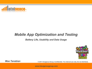 Mobile App Optimization and Testing
                      Battery Life, Usability and Data Usage




Moe Tanabian                              © 2011 Intuigence Group. Confidential - For internal use only. Do not distribute.

                                                                                                                      0
                                      www.Intuigencegroup.com                                 © 2011 INTUIGENCE Group
         Confidential - For internal use only. Do not distribute.
 