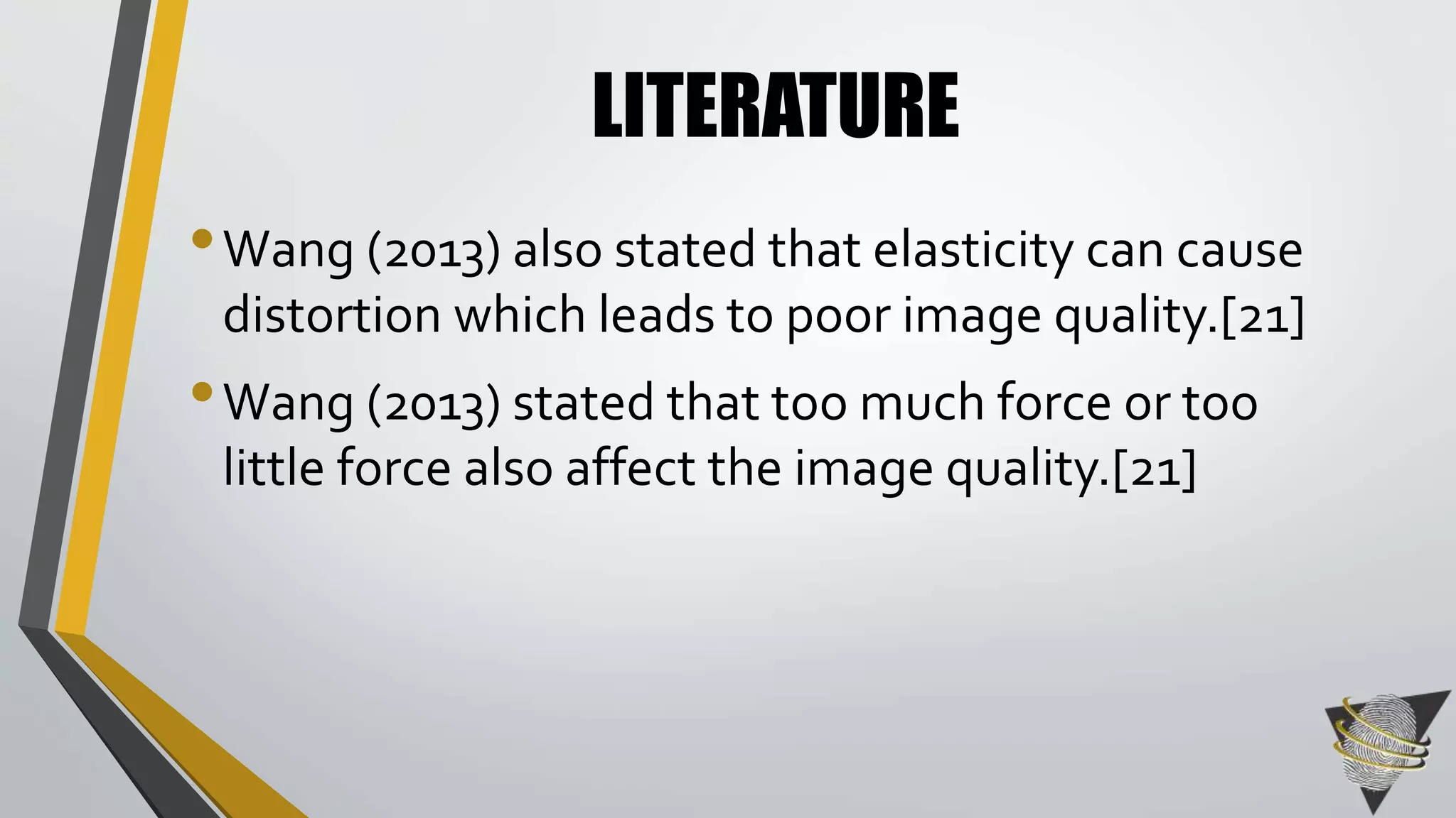 LITERATURE 
•Wang (2013) also stated that elasticity can cause 
distortion which leads to poor image quality.[21] 
•Wang (2013) stated that too much force or too 
little force also affect the image quality.[21] 
 