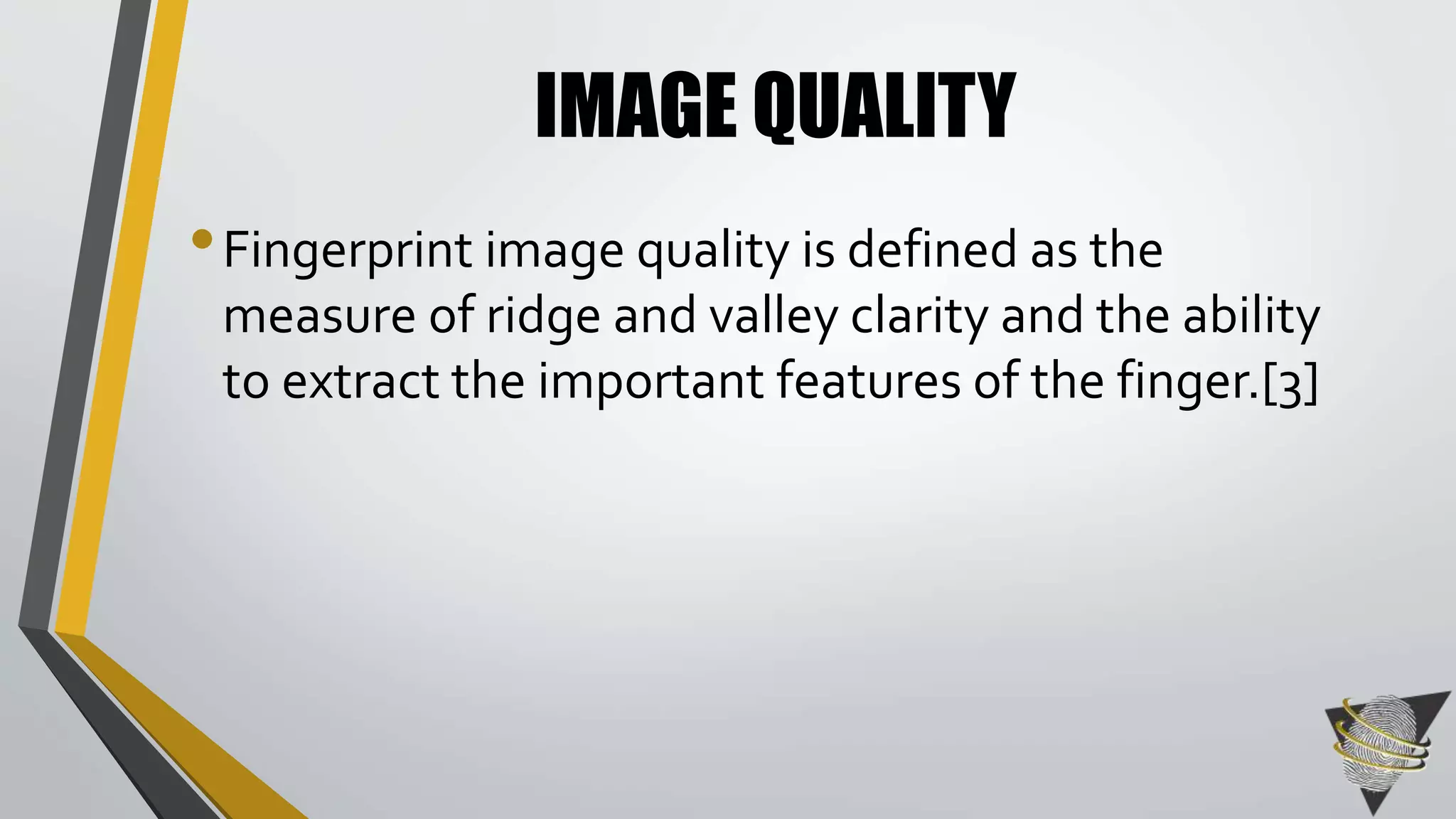 IMAGE QUALITY 
• Fingerprint image quality is defined as the 
measure of ridge and valley clarity and the ability 
to extract the important features of the finger.[3] 
 
