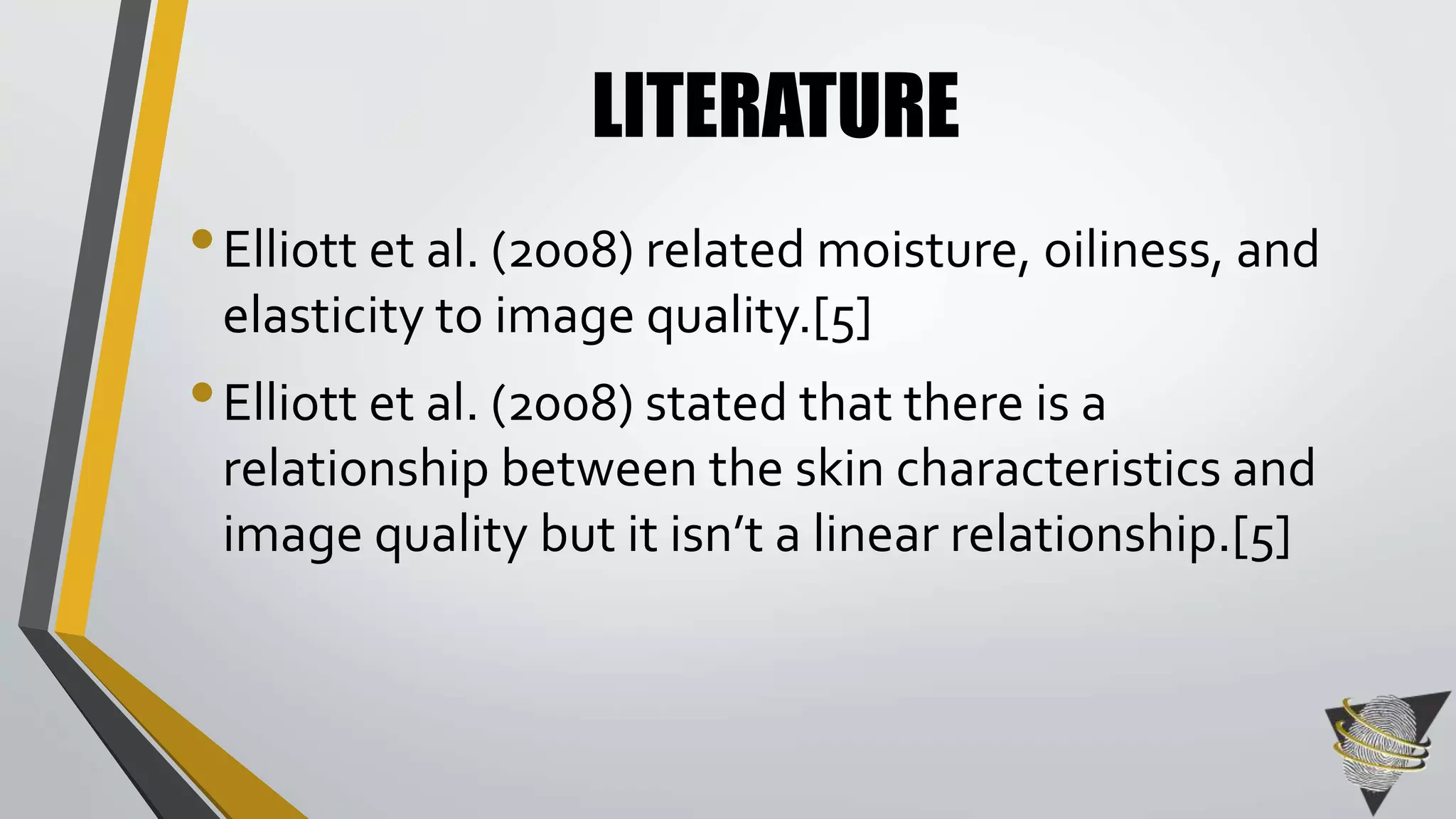 LITERATURE 
• Elliott et al. (2008) related moisture, oiliness, and 
elasticity to image quality.[5] 
• Elliott et al. (2008) stated that there is a 
relationship between the skin characteristics and 
image quality but it isn’t a linear relationship.[5] 
 