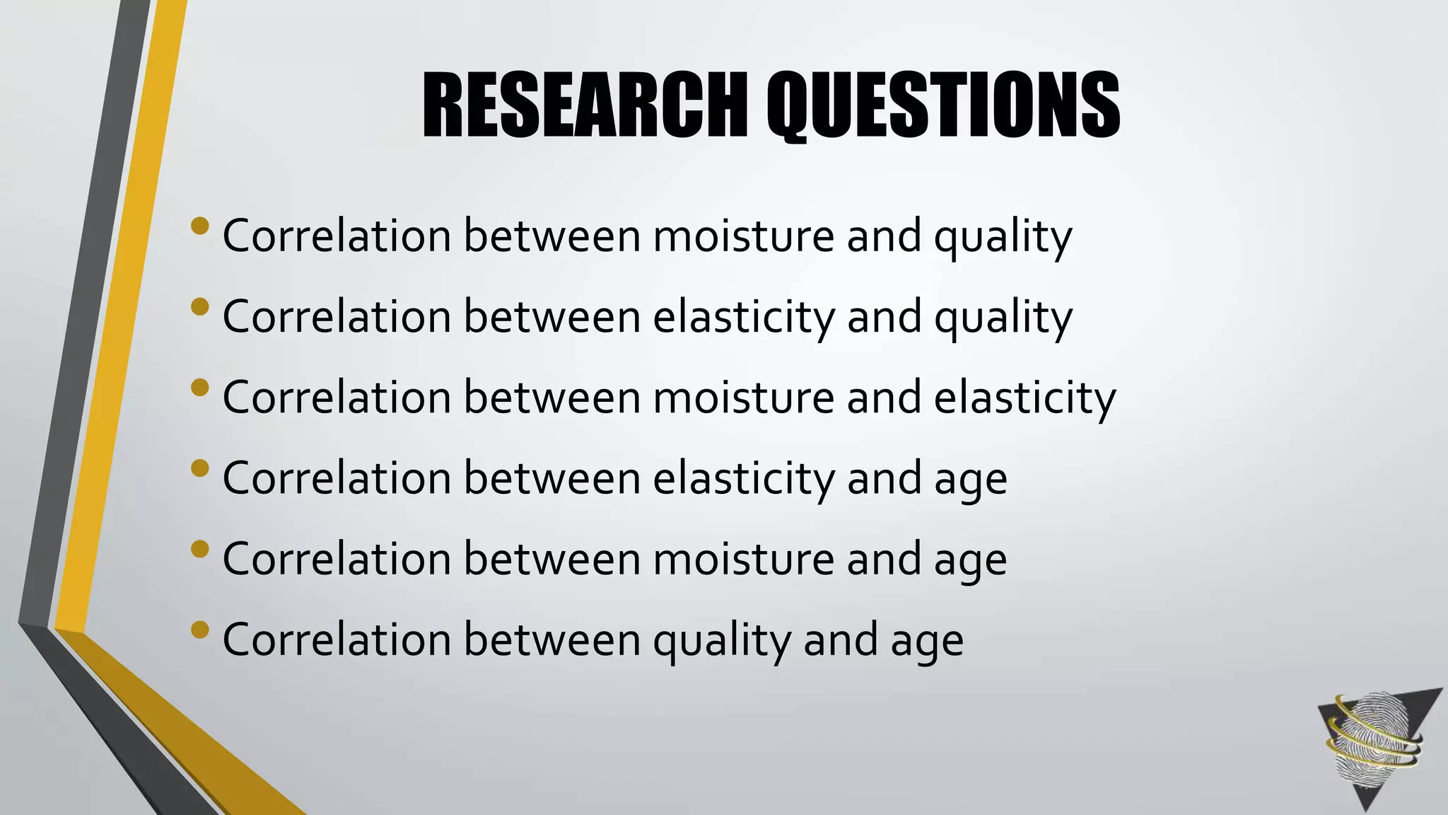 RESEARCH QUESTIONS 
• Correlation between moisture and quality 
• Correlation between elasticity and quality 
• Correlation between moisture and elasticity 
• Correlation between elasticity and age 
• Correlation between moisture and age 
• Correlation between quality and age 
 