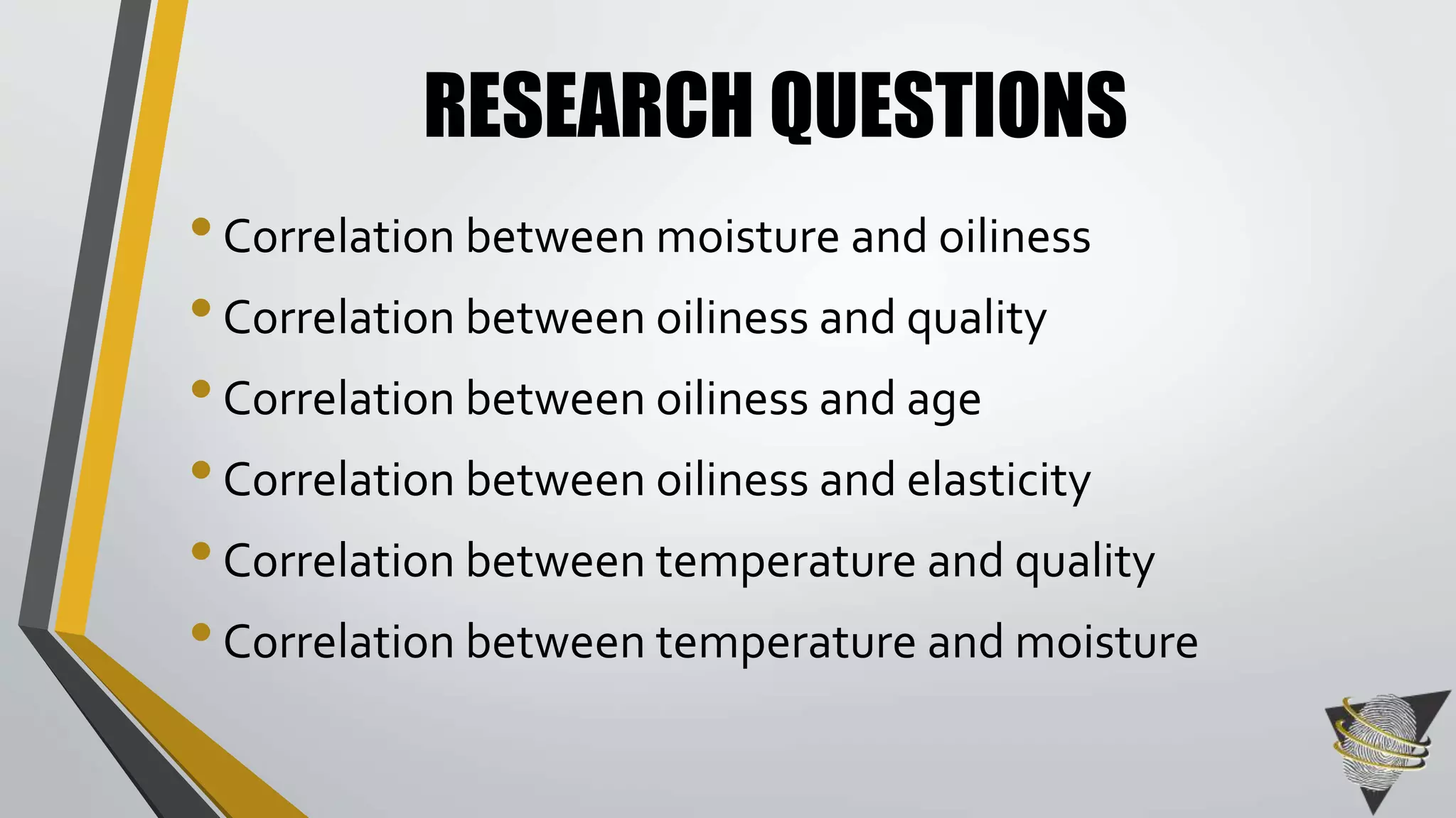 RESEARCH QUESTIONS 
• Correlation between moisture and oiliness 
• Correlation between oiliness and quality 
• Correlation between oiliness and age 
• Correlation between oiliness and elasticity 
• Correlation between temperature and quality 
• Correlation between temperature and moisture 
 