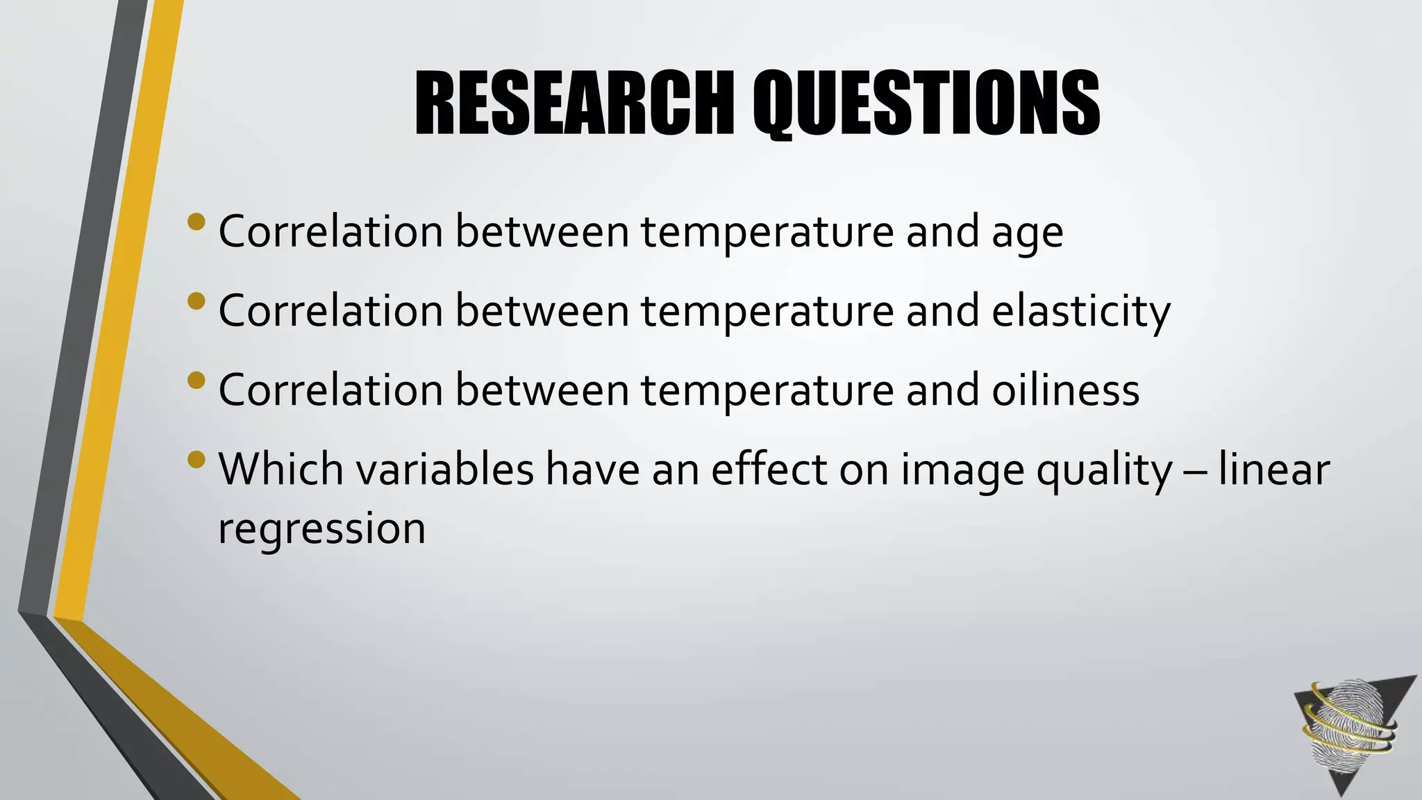 RESEARCH QUESTIONS 
• Correlation between temperature and age 
• Correlation between temperature and elasticity 
• Correlation between temperature and oiliness 
• Which variables have an effect on image quality – linear 
regression 
 