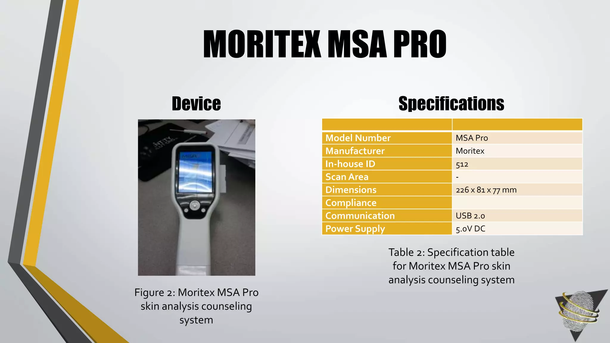 MORITEX MSA PRO 
Device Specifications 
Model Number MSA Pro 
Manufacturer Moritex 
In-house ID 512 
ScanArea - 
Dimensions 226 x 81 x 77mm 
Compliance 
Communication USB 2.0 
Power Supply 5.0V DC 
Table 2: Specification table 
for Moritex MSA Pro skin 
analysis counseling system 
Figure 2: Moritex MSA Pro 
skin analysis counseling 
system 
 